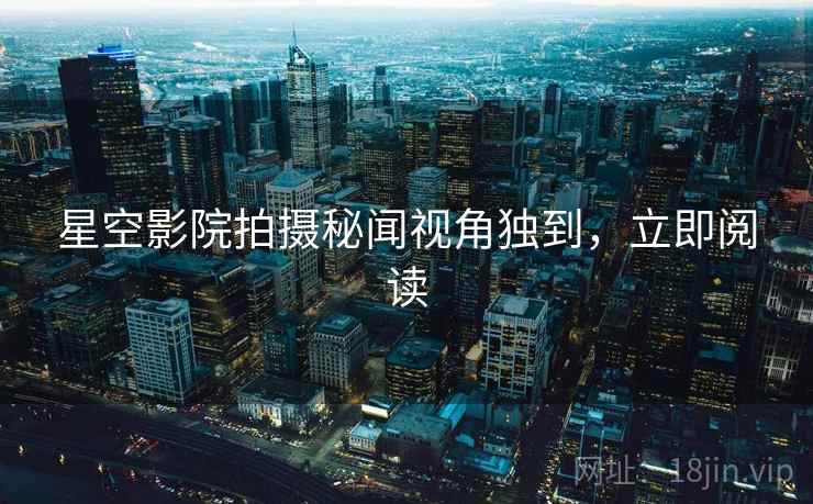 星空影院拍摄秘闻视角独到,立即阅读