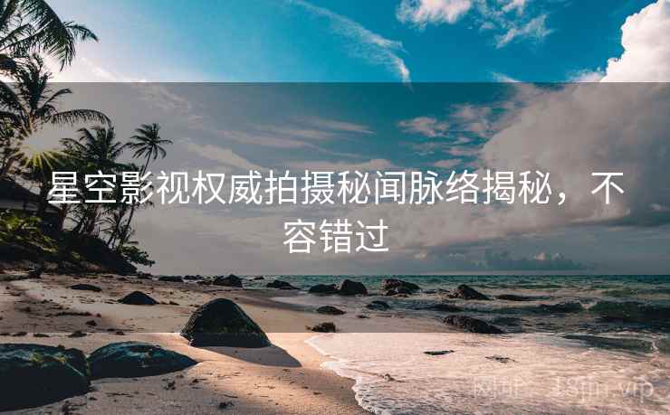 星空影视权威拍摄秘闻脉络揭秘,不容错过