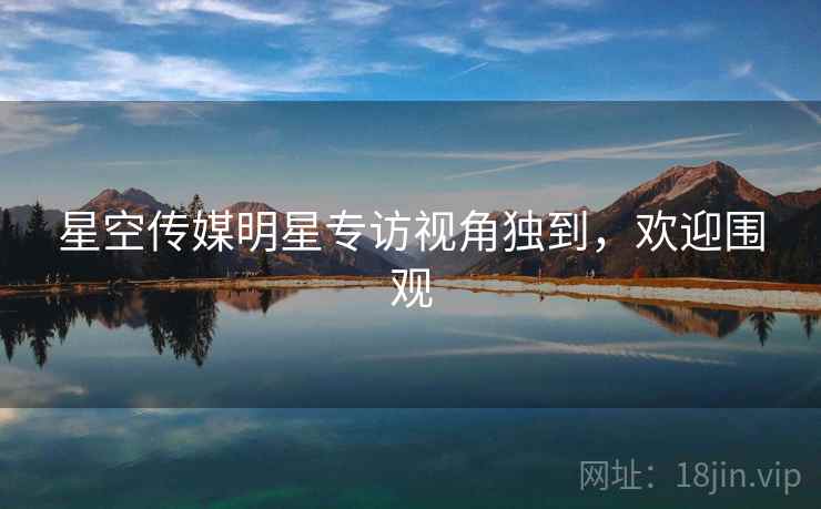 星空传媒明星专访视角独到,欢迎围观