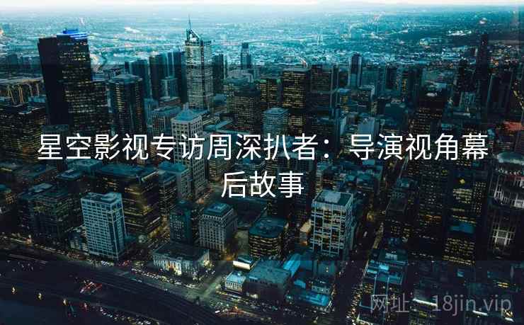 星空影视专访周深扒者:导演视角幕后故事