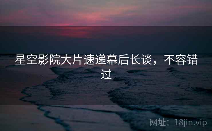 星空影院大片速递幕后长谈,不容错过