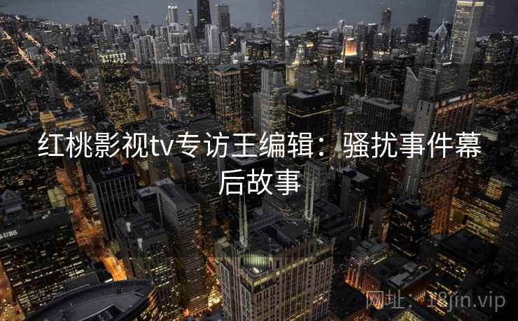 红桃影视tv专访王编辑:骚扰事件幕后故事