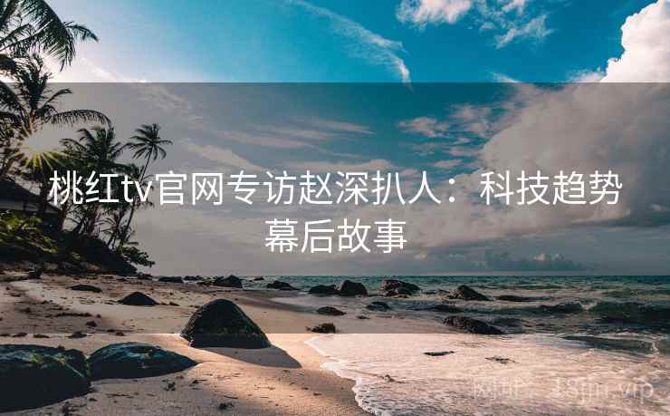 桃红tv官网专访赵深扒人：科技趋势幕后故事